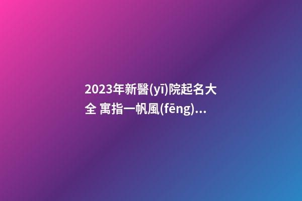 2023年新醫(yī)院起名大全 寓指一帆風(fēng)順的醫(yī)院取名-名學(xué)網(wǎng)-第1張-公司起名-玄機(jī)派